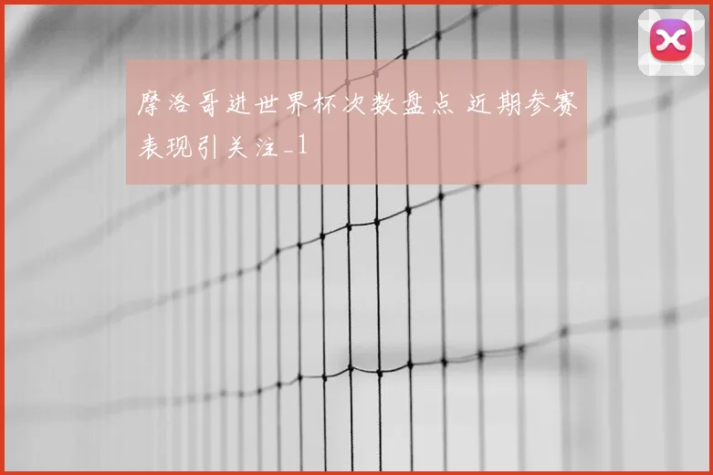 摩洛哥进世界杯次数盘点 近期参赛表现引关注_1