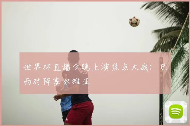 世界杯直播今晚上演焦点大战:巴西对阵塞尔维亚