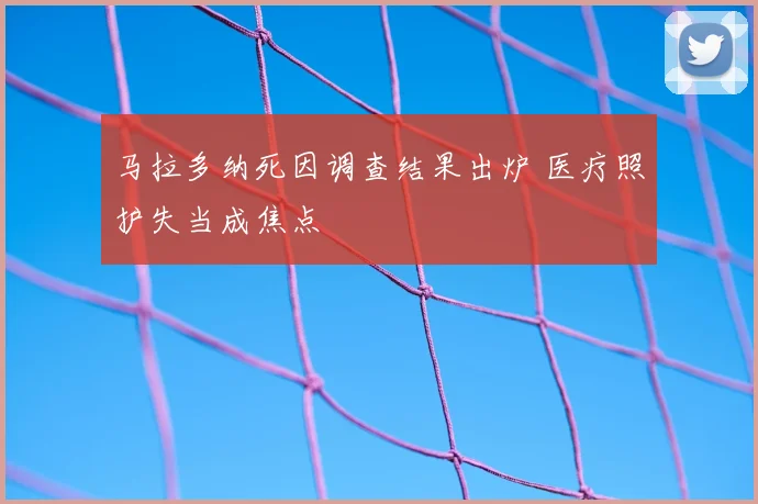 马拉多纳死因调查结果出炉 医疗照护失当成焦点