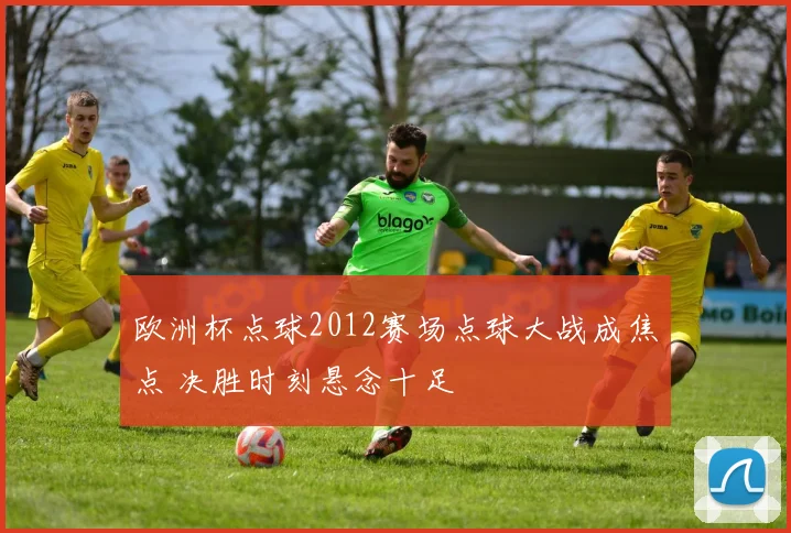 欧洲杯点球2012赛场点球大战成焦点 决胜时刻悬念十足