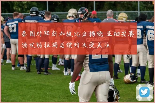 泰国对阵新加坡比分揭晓 亚细安赛场攻防拉满后续对决受关注