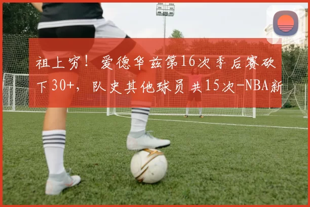 祖上穷！爱德华兹第16次季后赛砍下30+，队史其他球员共15次-NBA新闻