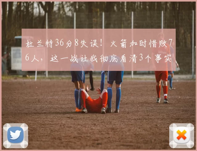 杜兰特36分8失误！火箭加时惜败76人，这一战让我彻底看清3个事实