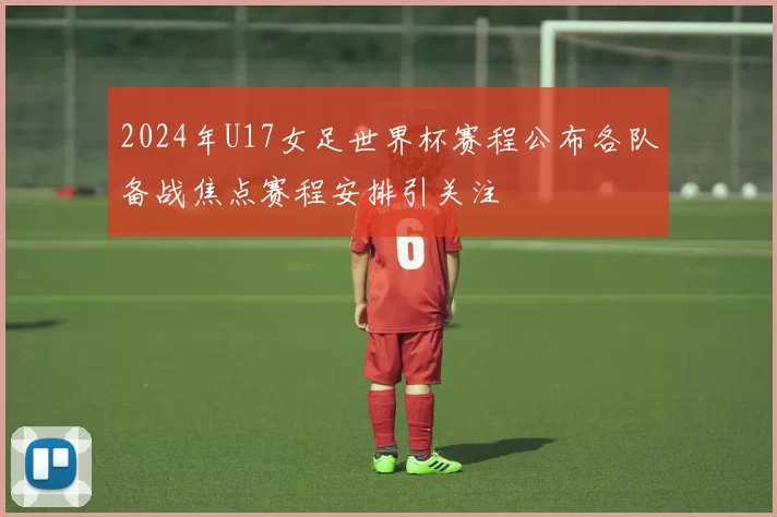 2024年U17女足世界杯赛程公布各队备战焦点赛程安排引关注