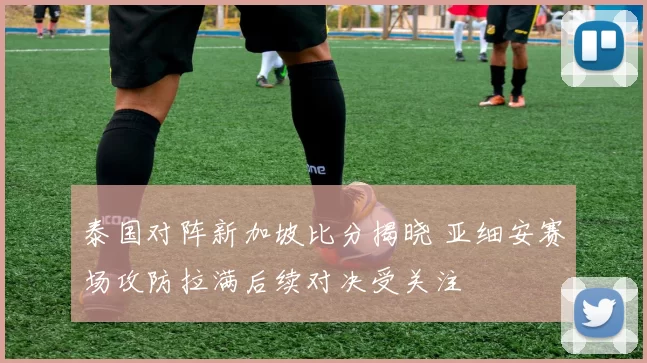 泰国对阵新加坡比分揭晓 亚细安赛场攻防拉满后续对决受关注