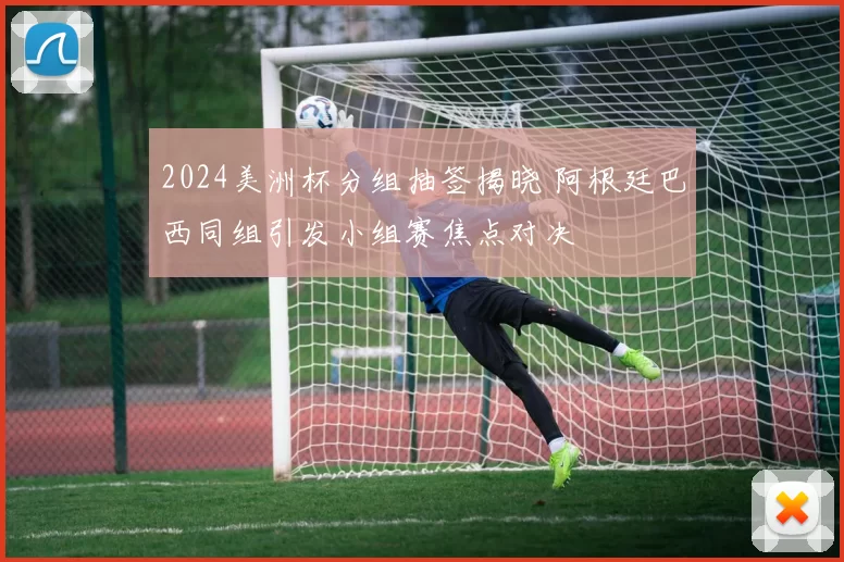 2024美洲杯分组抽签揭晓 阿根廷巴西同组引发小组赛焦点对决