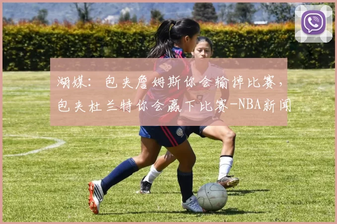 湖媒：包夹詹姆斯你会输掉比赛，包夹杜兰特你会赢下比赛-NBA新闻