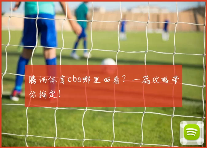 腾讯体育cba哪里回看？一篇攻略带你搞定！