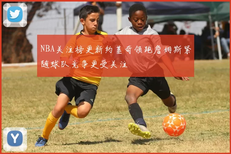 NBA关注榜更新约基奇领跑詹姆斯紧随球队竞争更受关注