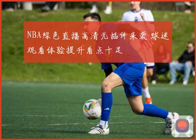 NBA绿色直播高清无插件来袭 球迷观看体验提升看点十足