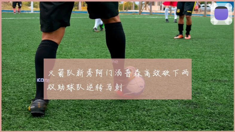 火箭队新秀阿门汤普森高效砍下两双助球队逆转马刺