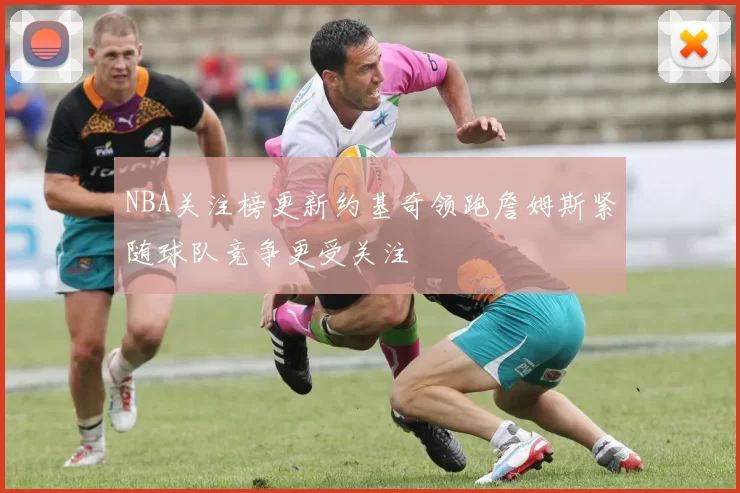 NBA关注榜更新约基奇领跑詹姆斯紧随球队竞争更受关注