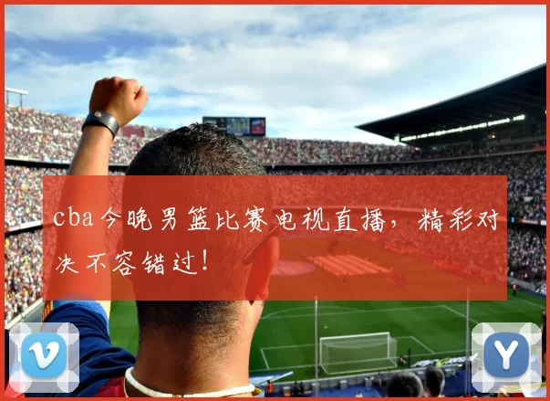 cba今晚男篮比赛电视直播，精彩对决不容错过！
