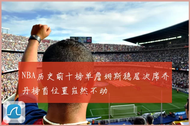 NBA历史前十榜单詹姆斯稳居次席乔丹榜首位置岿然不动