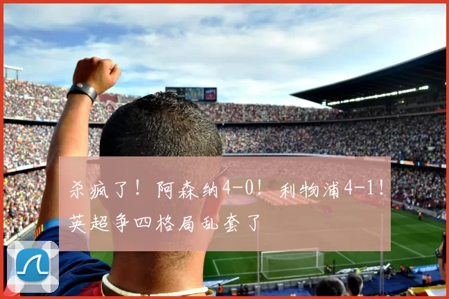 杀疯了！阿森纳4-0！利物浦4-1！英超争四格局乱套了