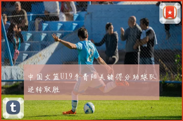 中国女篮U19李青阳关键得分助球队逆转取胜
