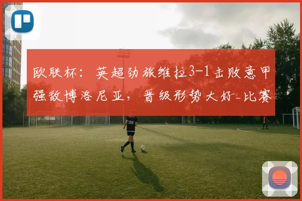 欧联杯：英超劲旅维拉3-1击败意甲强敌博洛尼亚，晋级形势大好_比赛