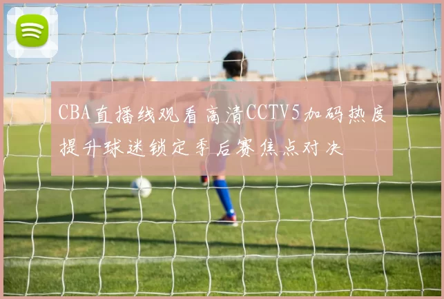 CBA直播线观看高清CCTV5加码热度提升球迷锁定季后赛焦点对决
