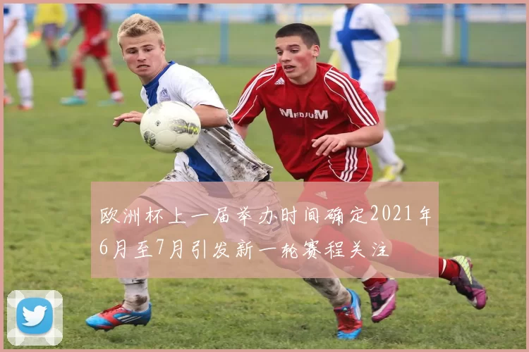 欧洲杯上一届举办时间确定2021年6月至7月引发新一轮赛程关注