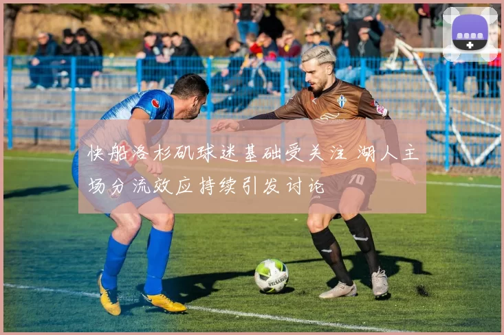 快船洛杉矶球迷基础受关注 湖人主场分流效应持续引发讨论