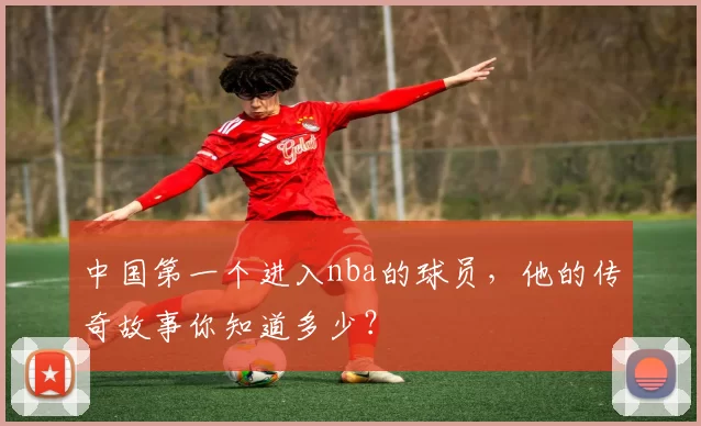 中国第一个进入nba的球员，他的传奇故事你知道多少？