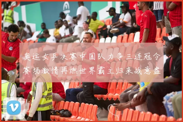 奥运女乒决赛中国队力争三连冠令赛场激情再燃世界霸主归来战意盎然