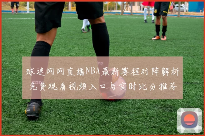 球迷网网直播NBA最新赛程对阵解析 免费观看视频入口与实时比分推荐