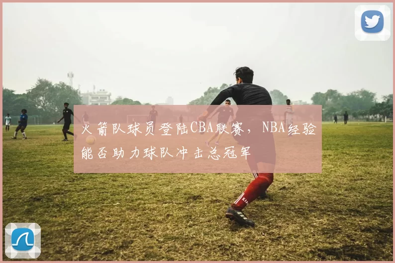 火箭队球员登陆CBA联赛，NBA经验能否助力球队冲击总冠军