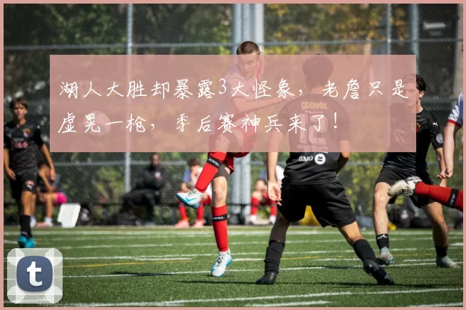 湖人大胜却暴露3大怪象，老詹只是虚晃一枪，季后赛神兵来了！