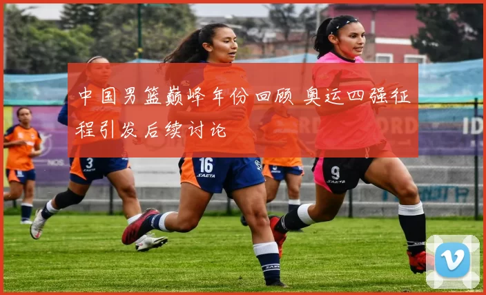 中国男篮巅峰年份回顾 奥运四强征程引发后续讨论