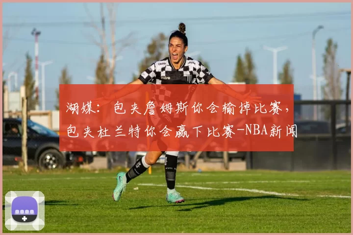 湖媒：包夹詹姆斯你会输掉比赛，包夹杜兰特你会赢下比赛-NBA新闻