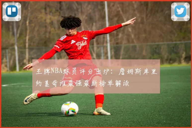 王牌NBA球员评分出炉:詹姆斯库里约基奇谁最强最新榜单解读