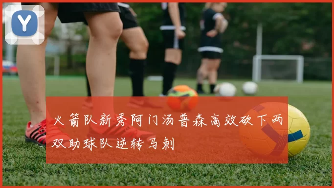 火箭队新秀阿门汤普森高效砍下两双助球队逆转马刺