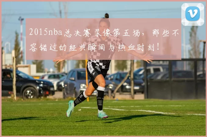 2015nba总决赛录像第五场，那些不容错过的经典瞬间与热血时刻！