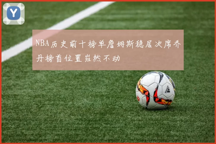 NBA历史前十榜单詹姆斯稳居次席乔丹榜首位置岿然不动