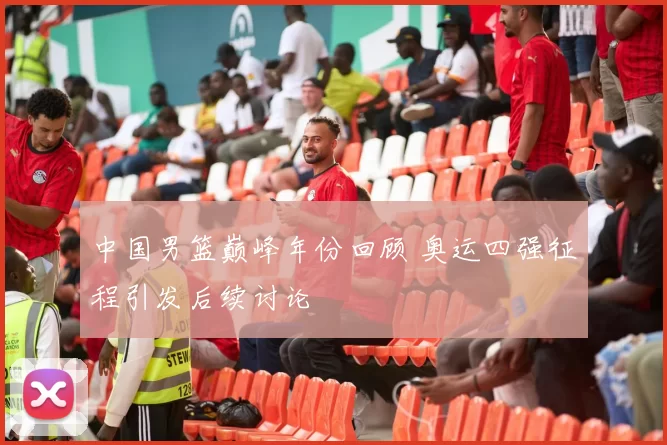 中国男篮巅峰年份回顾 奥运四强征程引发后续讨论