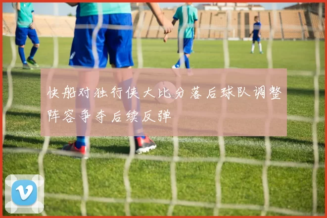 快船对独行侠大比分落后球队调整阵容争夺后续反弹