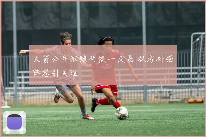 火箭公牛酝酿两换一交易 双方补强阵容引关注