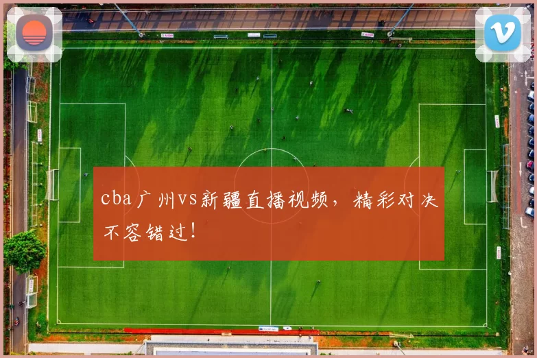 cba广州vs新疆直播视频，精彩对决不容错过！