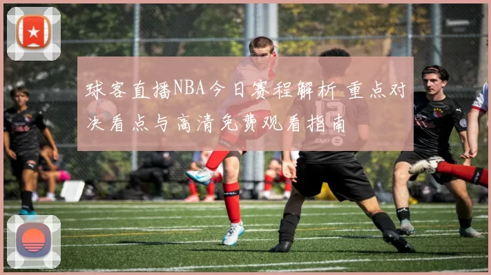 球客直播NBA今日赛程解析 重点对决看点与高清免费观看指南