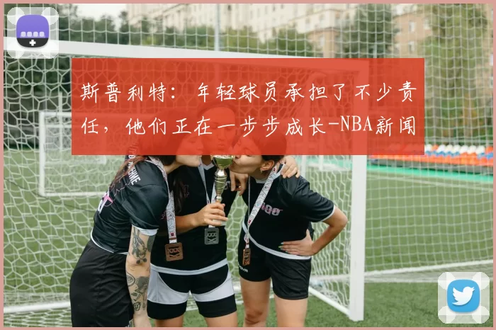 斯普利特:年轻球员承担了不少责任,他们正在一步步成长-NBA新闻